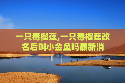 一只毒榴莲,一只毒榴莲改名后叫小金鱼吗最新消