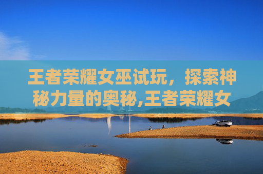 王者荣耀女巫试玩，探索神秘力量的奥秘,王者荣耀女巫试玩视频