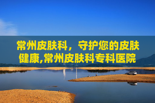 常州皮肤科，守护您的皮肤健康,常州皮肤科专科医院