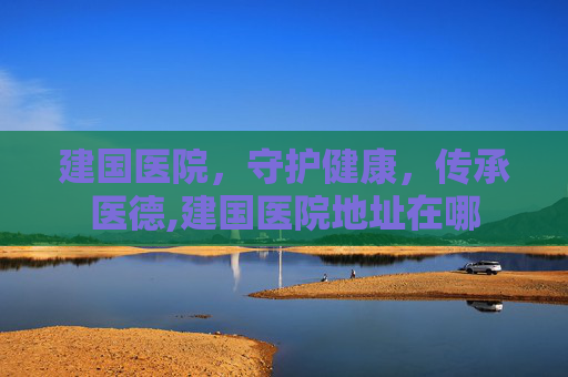 建国医院，守护健康，传承医德,建国医院地址在哪