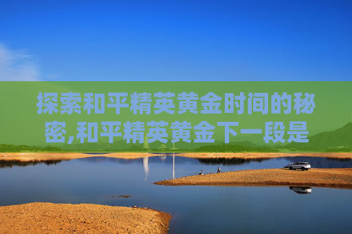 探索和平精英黄金时间的秘密,和平精英黄金下一段是什么
