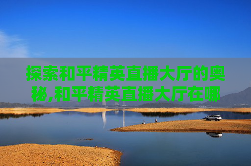 探索和平精英直播大厅的奥秘,和平精英直播大厅在哪里