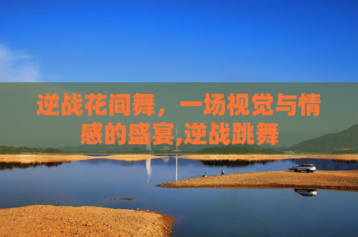 逆战花间舞，一场视觉与情感的盛宴,逆战跳舞
