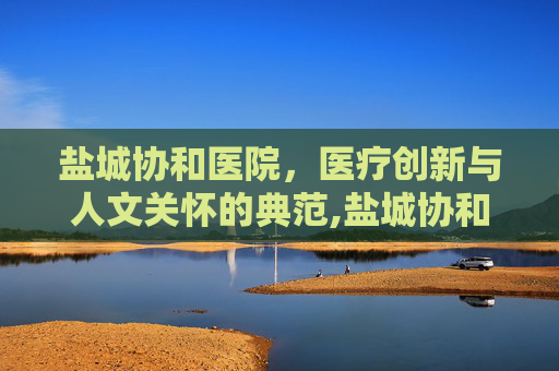 盐城协和医院，医疗创新与人文关怀的典范,盐城协和医院改名了吗