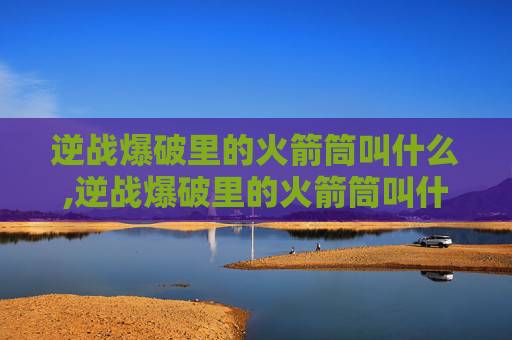 逆战爆破里的火箭筒叫什么,逆战爆破里的火箭筒叫什么来着