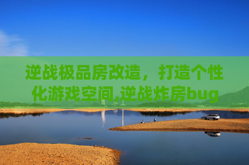 逆战极品房改造，打造个性化游戏空间,逆战炸房bug