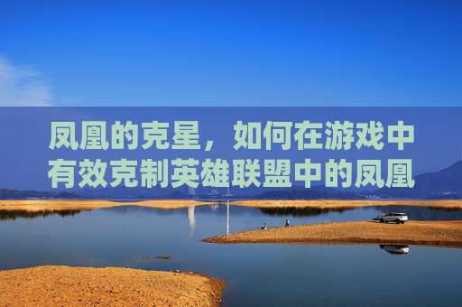 凤凰的克星，如何在游戏中有效克制英雄联盟中的凤凰,lol凤凰怎么玩