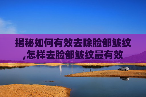 揭秘如何有效去除脸部皱纹,怎样去脸部皱纹最有效