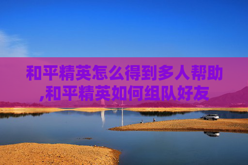和平精英怎么得到多人帮助,和平精英如何组队好友