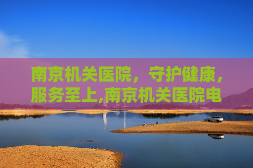 南京机关医院，守护健康，服务至上,南京机关医院电话是多少