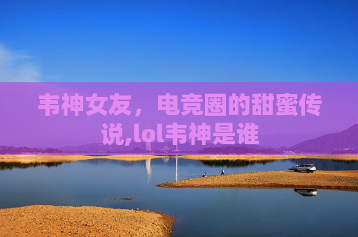 韦神女友，电竞圈的甜蜜传说,lol韦神是谁