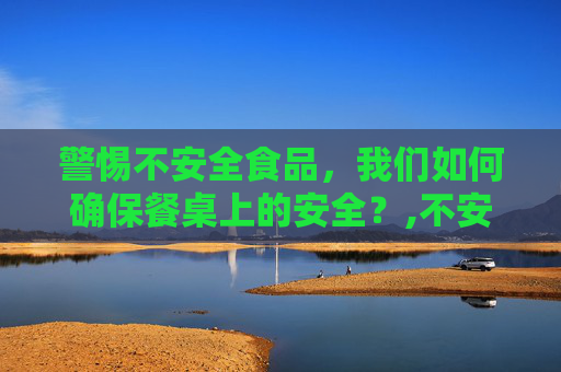 警惕不安全食品，我们如何确保餐桌上的安全？,不安全食品是指