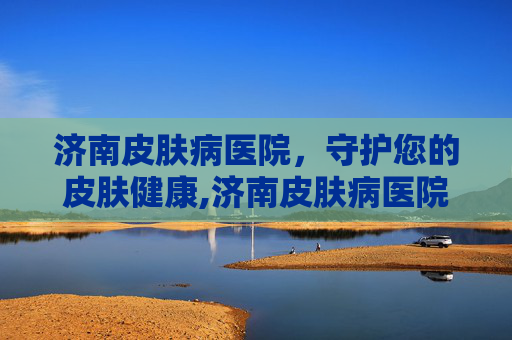 济南皮肤病医院，守护您的皮肤健康,济南皮肤病医院经十路地址