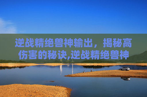 逆战精绝兽神输出，揭秘高伤害的秘诀,逆战精绝兽神天赋搭配