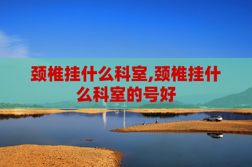 颈椎挂什么科室,颈椎挂什么科室的号好
