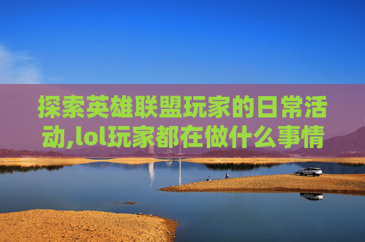 探索英雄联盟玩家的日常活动,lol玩家都在做什么事情