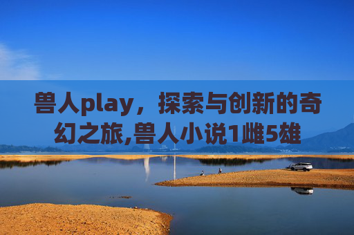 兽人play，探索与创新的奇幻之旅,兽人小说1雌5雄