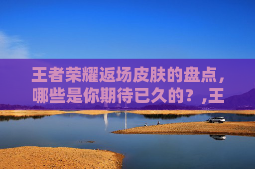 王者荣耀返场皮肤的盘点，哪些是你期待已久的？,王者返场什么皮肤