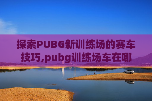 探索PUBG新训练场的赛车技巧,pubg训练场车在哪