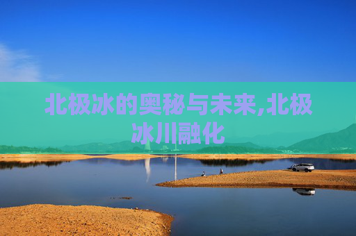 北极冰的奥秘与未来,北极冰川融化