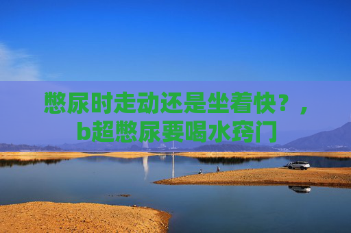 憋尿时走动还是坐着快？,b超憋尿要喝水窍门