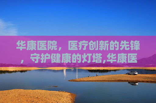 华康医院，医疗创新的先锋，守护健康的灯塔,华康医院在线咨询