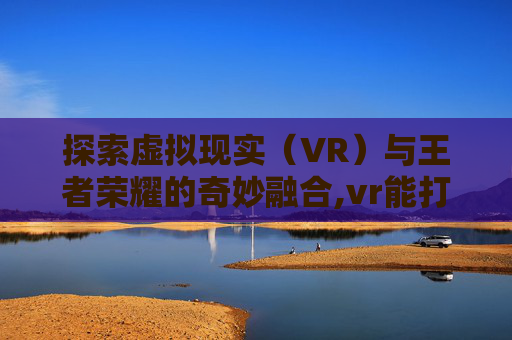 探索虚拟现实（VR）与王者荣耀的奇妙融合,vr能打王者吗
