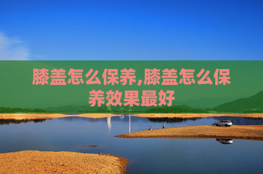 膝盖怎么保养,膝盖怎么保养效果最好