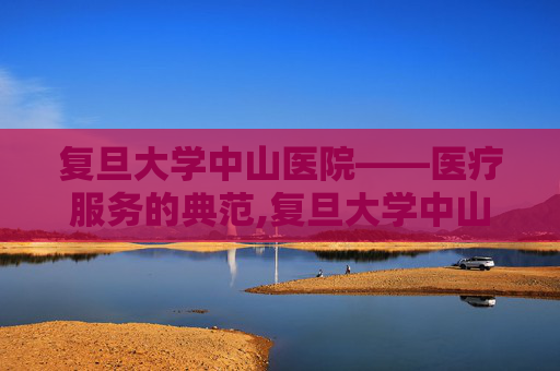复旦大学中山医院——医疗服务的典范,复旦大学中山医院官网