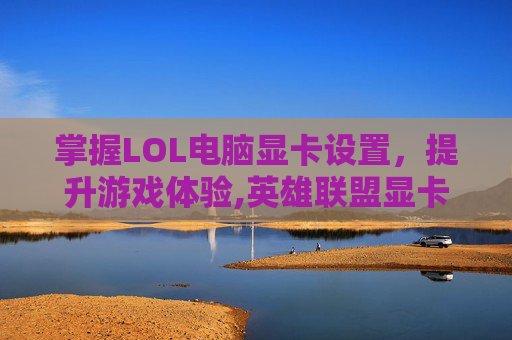 掌握LOL电脑显卡设置，提升游戏体验,英雄联盟显卡设置