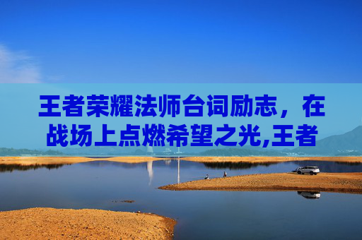 王者荣耀法师台词励志，在战场上点燃希望之光,王者里面的法师