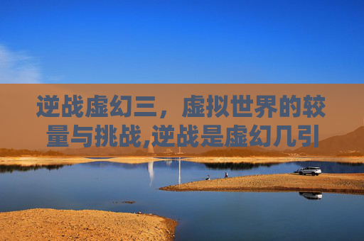 逆战虚幻三，虚拟世界的较量与挑战,逆战是虚幻几引擎
