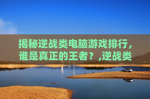 揭秘逆战类电脑游戏排行，谁是真正的王者？,逆战类电脑游戏排行榜