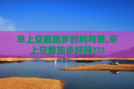 早上空腹跑步的利与弊,早上空腹跑步好吗???