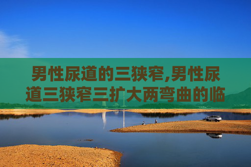 男性尿道的三狭窄,男性尿道三狭窄三扩大两弯曲的临床意义