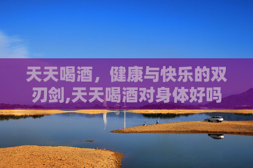 天天喝酒，健康与快乐的双刃剑,天天喝酒对身体好吗