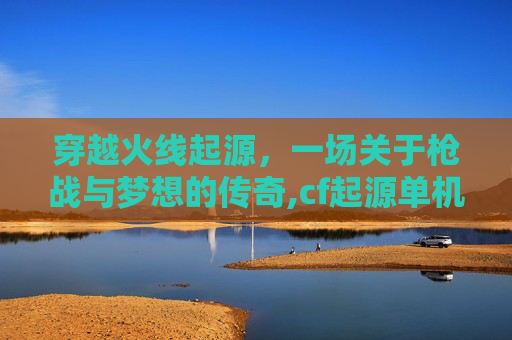 穿越火线起源，一场关于枪战与梦想的传奇,cf起源单机版