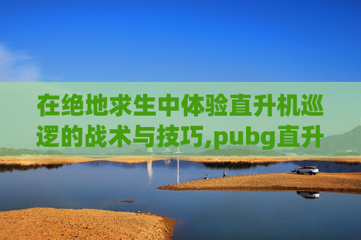 在绝地求生中体验直升机巡逻的战术与技巧,pubg直升机在地图什么位置