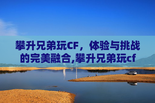 攀升兄弟玩CF，体验与挑战的完美融合,攀升兄弟玩cf怎么样好玩吗