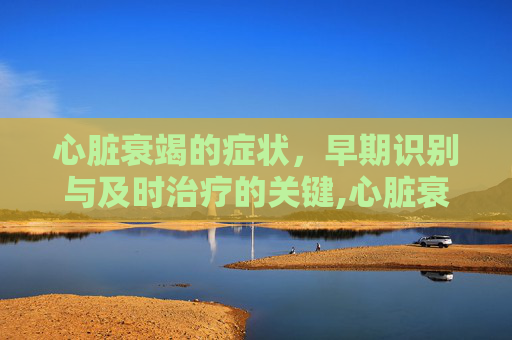 心脏衰竭的症状，早期识别与及时治疗的关键,心脏衰竭的症状能治好吗