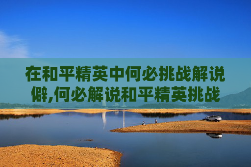 在和平精英中何必挑战解说僻,何必解说和平精英挑战赚千万