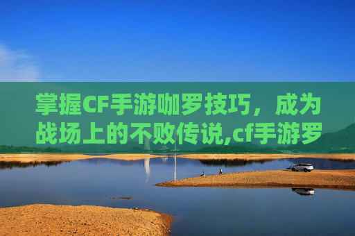掌握CF手游咖罗技巧，成为战场上的不败传说,cf手游罗拉怎么样