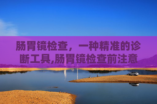 肠胃镜检查，一种精准的诊断工具,肠胃镜检查前注意事项