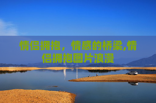 情侣拥抱，情感的桥梁,情侣拥抱图片浪漫