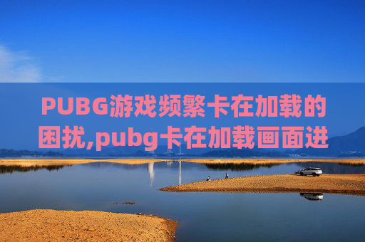 PUBG游戏频繁卡在加载的困扰,pubg卡在加载画面进不去游戏