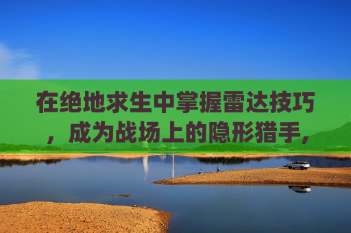 在绝地求生中掌握雷达技巧，成为战场上的隐形猎手,pubg雷达