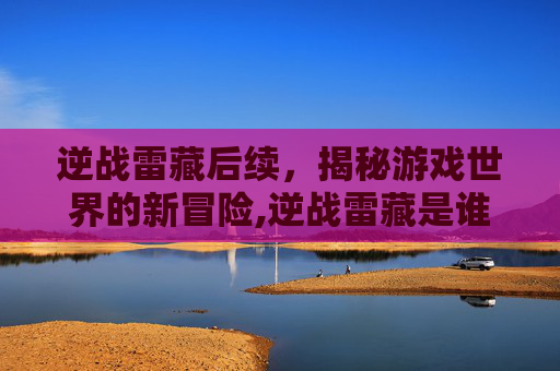 逆战雷藏后续，揭秘游戏世界的新冒险,逆战雷藏是谁