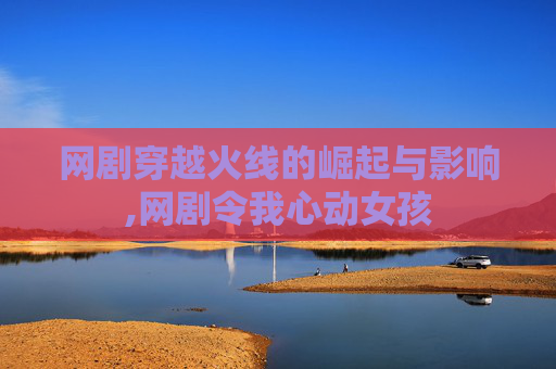 网剧穿越火线的崛起与影响,网剧令我心动女孩