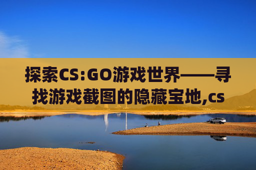 探索CS:GO游戏世界——寻找游戏截图的隐藏宝地,csgo的截屏在哪