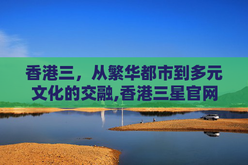 香港三，从繁华都市到多元文化的交融,香港三星官网